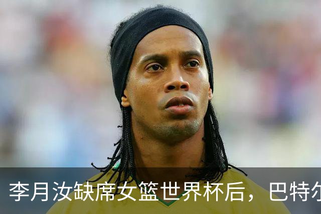 李月汝缺席女篮世界杯后，巴特尔罕见表态，一番话耐人寻味