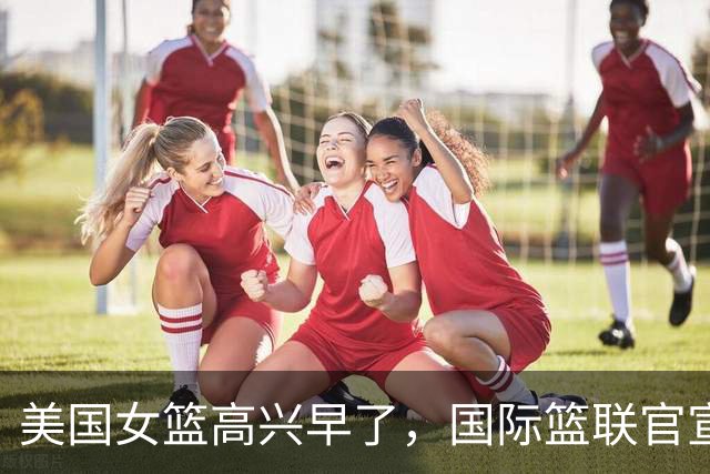 美国女篮高兴早了，国际篮联官宣，中国女篮收获意外惊喜，球迷沸腾