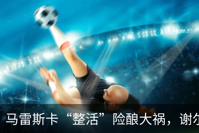 马雷斯卡“整活”险酿大祸，谢尔基救主暴露曼城三大隐患？